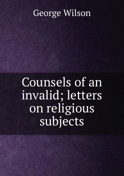 Обложка книги Counsels of an invalid; letters on religious subjects, George Wilson