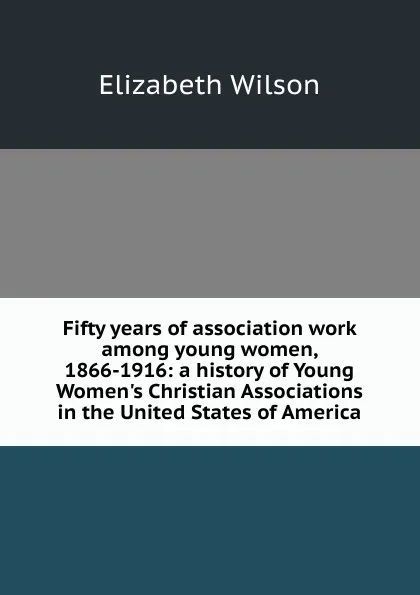 Обложка книги Fifty years of association work among young women, 1866-1916: a history of Young Women.s Christian Associations in the United States of America, Elizabeth Wilson