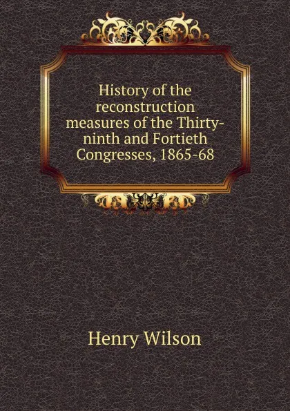 Обложка книги History of the reconstruction measures of the Thirty-ninth and Fortieth Congresses, 1865-68, Henry Wilson