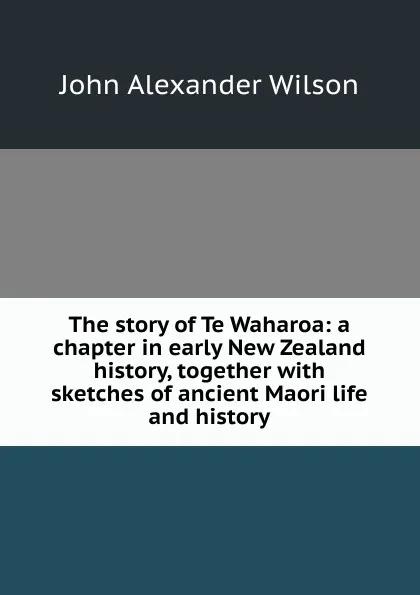 Обложка книги The story of Te Waharoa: a chapter in early New Zealand history, together with sketches of ancient Maori life and history, John Alexander Wilson