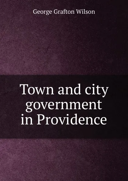 Обложка книги Town and city government in Providence, George Grafton Wilson