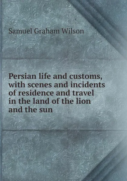 Обложка книги Persian life and customs, with scenes and incidents of residence and travel in the land of the lion and the sun, Samuel Graham Wilson