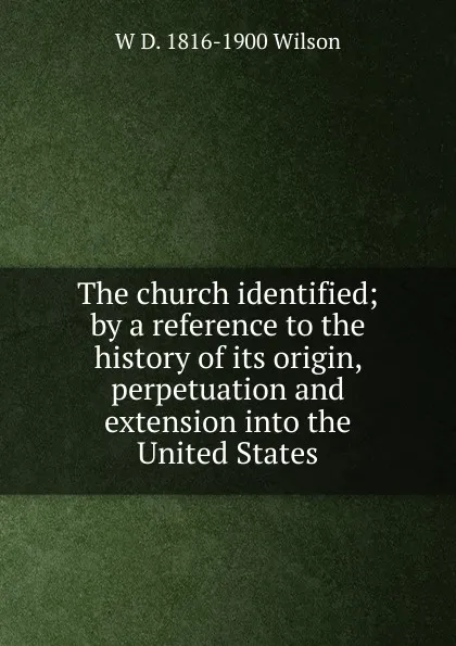 Обложка книги The church identified; by a reference to the history of its origin, perpetuation and extension into the United States, W D. 1816-1900 Wilson