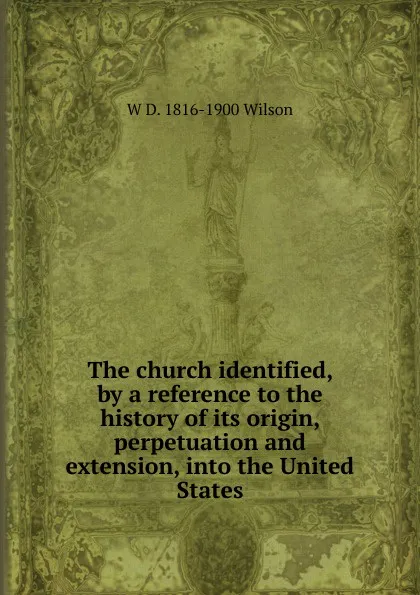 Обложка книги The church identified, by a reference to the history of its origin, perpetuation and extension, into the United States, W D. 1816-1900 Wilson