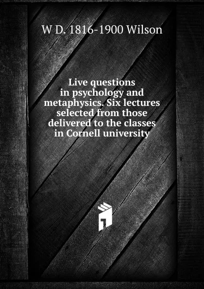 Обложка книги Live questions in psychology and metaphysics. Six lectures selected from those delivered to the classes in Cornell university, W D. 1816-1900 Wilson