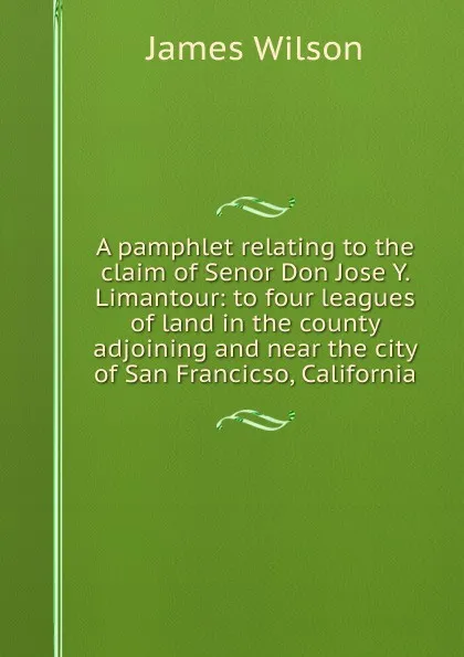 Обложка книги A pamphlet relating to the claim of Senor Don Jose Y. Limantour: to four leagues of land in the county adjoining and near the city of San Francicso, California, James Wilson