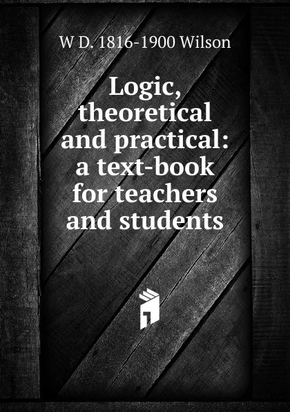 Обложка книги Logic, theoretical and practical: a text-book for teachers and students, W D. 1816-1900 Wilson