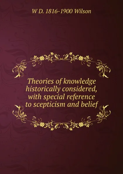 Обложка книги Theories of knowledge historically considered, with special reference to scepticism and belief, W D. 1816-1900 Wilson