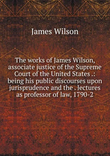 Обложка книги The works of James Wilson, associate justice of the Supreme Court of the United States .: being his public discourses upon jurisprudence and the . lectures as professor of law, 1790-2, James Wilson