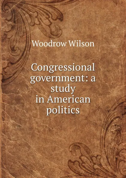 Обложка книги Congressional government: a study in American politics, Woodrow Wilson