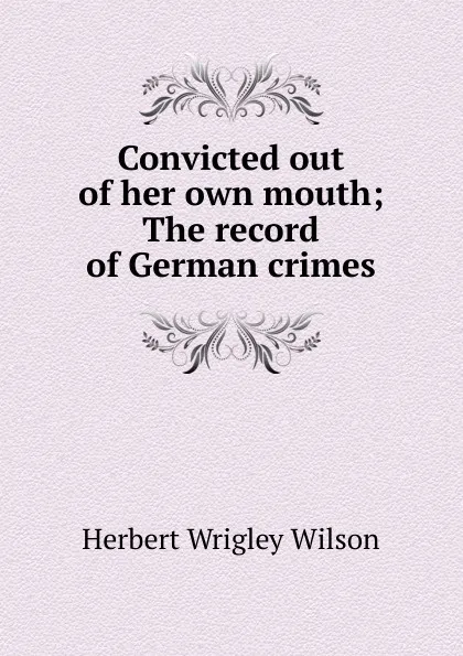 Обложка книги Convicted out of her own mouth; The record of German crimes, Herbert Wrigley Wilson