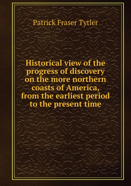 Обложка книги Historical view of the progress of discovery on the more northern coasts of America, from the earliest period to the present time, Patrick Fraser Tytler