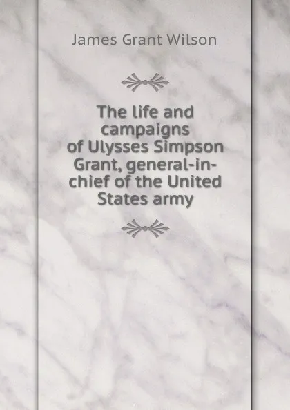 Обложка книги The life and campaigns of Ulysses Simpson Grant, general-in-chief of the United States army, James Grant Wilson