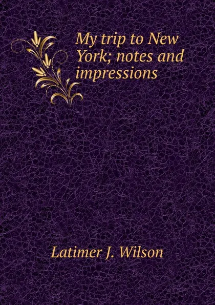 Обложка книги My trip to New York; notes and impressions, Latimer J. Wilson