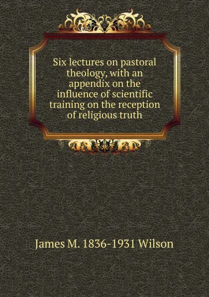 Обложка книги Six lectures on pastoral theology, with an appendix on the influence of scientific training on the reception of religious truth, James M. 1836-1931 Wilson