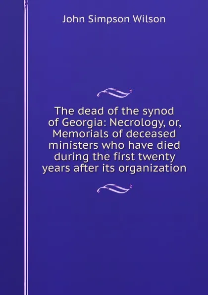 Обложка книги The dead of the synod of Georgia: Necrology, or, Memorials of deceased ministers who have died during the first twenty years after its organization, John Simpson Wilson