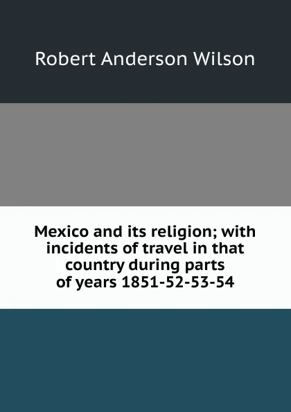 Обложка книги Mexico and its religion; with incidents of travel in that country during parts of years 1851-52-53-54, Robert Anderson Wilson