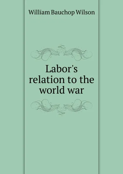 Обложка книги Labor.s relation to the world war, William Bauchop Wilson