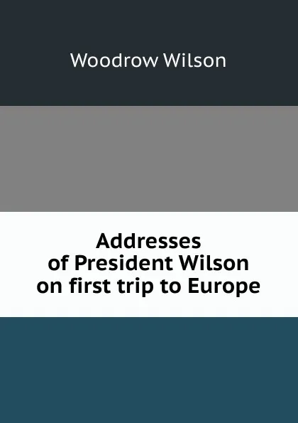 Обложка книги Addresses of President Wilson on first trip to Europe, Woodrow Wilson