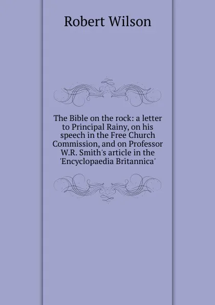 Обложка книги The Bible on the rock: a letter to Principal Rainy, on his speech in the Free Church Commission, and on Professor W.R. Smith.s article in the .Encyclopaedia Britannica., Robert Wilson