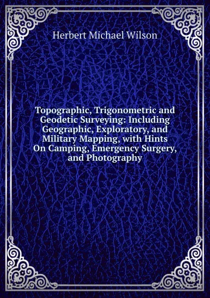 Обложка книги Topographic, Trigonometric and Geodetic Surveying: Including Geographic, Exploratory, and Military Mapping, with Hints On Camping, Emergency Surgery, and Photography, Herbert Michael Wilson