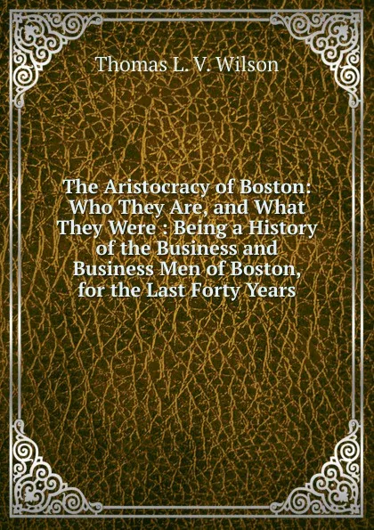 Обложка книги The Aristocracy of Boston: Who They Are, and What They Were : Being a History of the Business and Business Men of Boston, for the Last Forty Years, Thomas L. V. Wilson