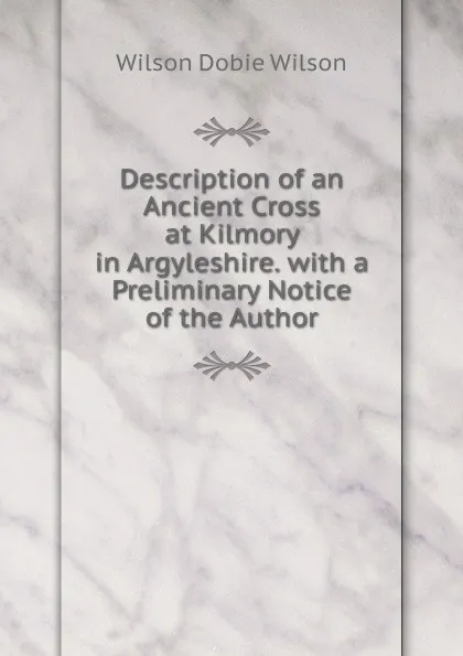 Обложка книги Description of an Ancient Cross at Kilmory in Argyleshire. with a Preliminary Notice of the Author, Wilson Dobie Wilson