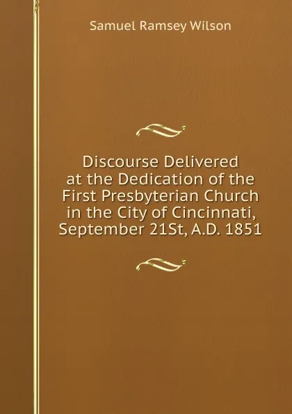 Обложка книги Discourse Delivered at the Dedication of the First Presbyterian Church in the City of Cincinnati, September 21St, A.D. 1851, Samuel Ramsey Wilson