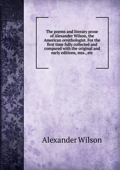 Обложка книги The poems and literary prose of Alexander Wilson, the American ornithologist. For the first time fully collected and compared with the original and early editions, mss., etc, Alexander Wilson