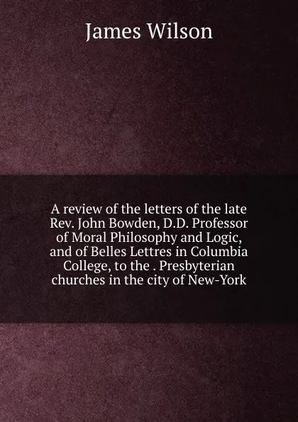 Обложка книги A review of the letters of the late Rev. John Bowden, D.D. Professor of Moral Philosophy and Logic, and of Belles Lettres in Columbia College, to the . Presbyterian churches in the city of New-York, James Wilson