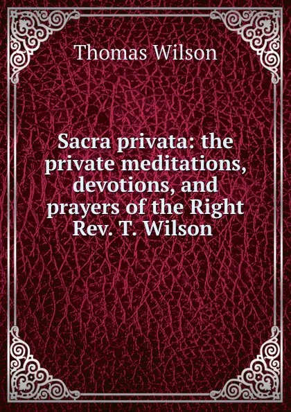 Обложка книги Sacra privata: the private meditations, devotions, and prayers of the Right Rev. T. Wilson ., Thomas Wilson