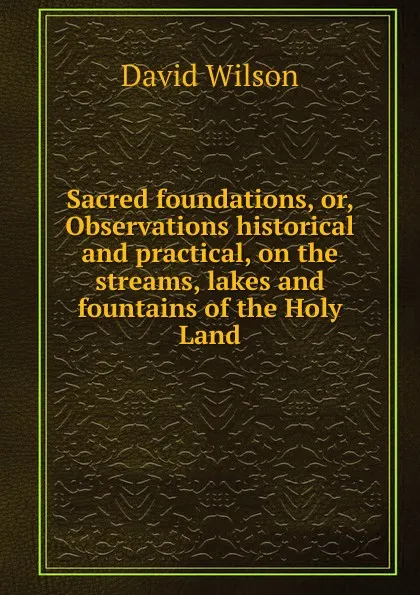 Обложка книги Sacred foundations, or, Observations historical and practical, on the streams, lakes and fountains of the Holy Land, David Wilson