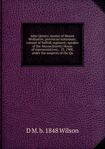 Обложка книги John Quincy, master of Mount Wollaston; provincial statesman; colonel of Suffolk regiment; speaker of the Massachusetts House of representatives; . 23, 1908, under the auspices of the Qu, D M. b. 1848 Wilson