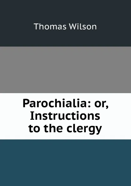 Обложка книги Parochialia: or, Instructions to the clergy, Thomas Wilson