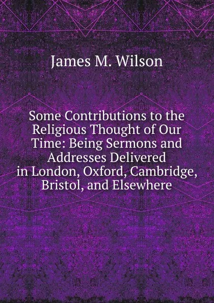 Обложка книги Some Contributions to the Religious Thought of Our Time: Being Sermons and Addresses Delivered in London, Oxford, Cambridge, Bristol, and Elsewhere, James M. Wilson