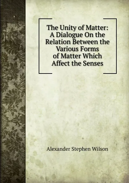 Обложка книги The Unity of Matter: A Dialogue On the Relation Between the Various Forms of Matter Which Affect the Senses, Alexander Stephen Wilson