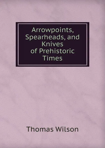 Обложка книги Arrowpoints, Spearheads, and Knives of Prehistoric Times, Thomas Wilson