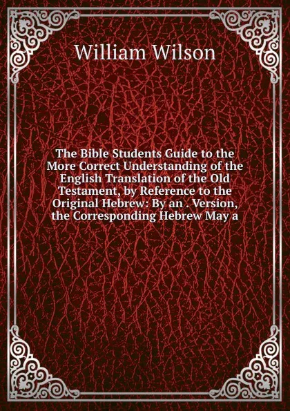 Обложка книги The Bible Students Guide to the More Correct Understanding of the English Translation of the Old Testament, by Reference to the Original Hebrew: By an . Version, the Corresponding Hebrew May a, William Wilson