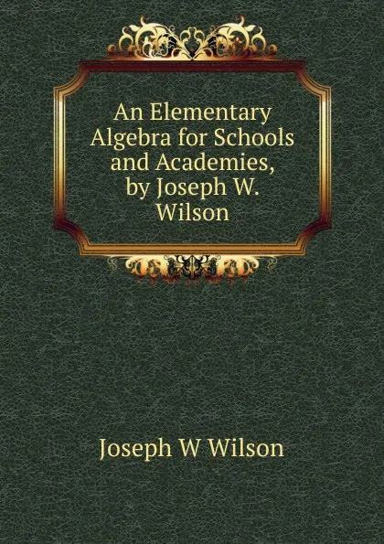 Обложка книги An Elementary Algebra for Schools and Academies, by Joseph W. Wilson, Joseph W Wilson