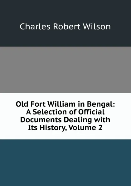 Обложка книги Old Fort William in Bengal: A Selection of Official Documents Dealing with Its History, Volume 2, Charles Robert Wilson