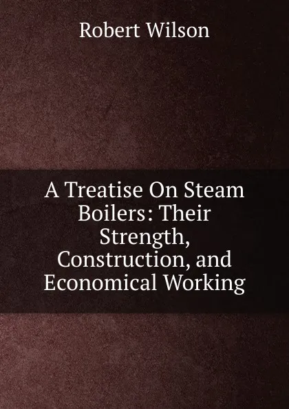 Обложка книги A Treatise On Steam Boilers: Their Strength, Construction, and Economical Working, Robert Wilson