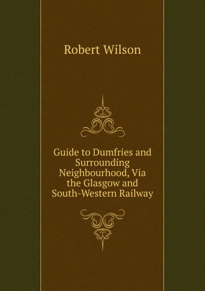 Обложка книги Guide to Dumfries and Surrounding Neighbourhood, Via the Glasgow and South-Western Railway, Robert Wilson