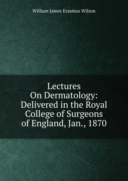 Обложка книги Lectures On Dermatology: Delivered in the Royal College of Surgeons of England, Jan., 1870, William James Erasmus Wilson