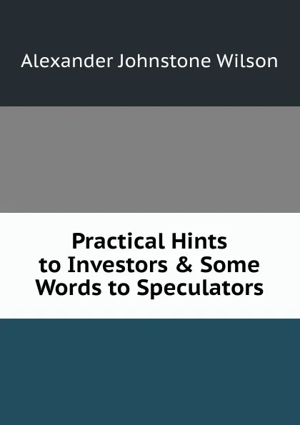 Обложка книги Practical Hints to Investors . Some Words to Speculators, Alexander Johnstone Wilson