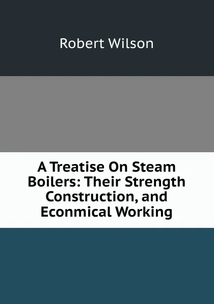 Обложка книги A Treatise On Steam Boilers: Their Strength Construction, and Econmical Working, Robert Wilson
