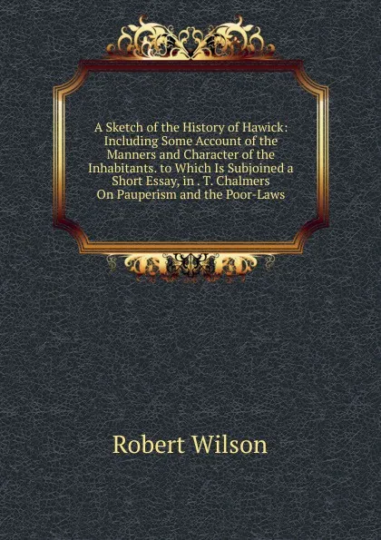 Обложка книги A Sketch of the History of Hawick: Including Some Account of the Manners and Character of the Inhabitants. to Which Is Subjoined a Short Essay, in . T. Chalmers On Pauperism and the Poor-Laws, Robert Wilson