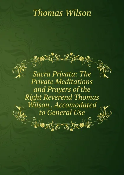 Обложка книги Sacra Privata: The Private Meditations and Prayers of the Right Reverend Thomas Wilson . Accomodated to General Use, Thomas Wilson