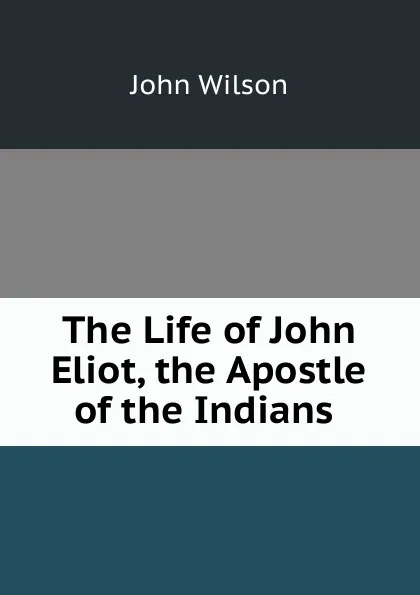Обложка книги The Life of John Eliot, the Apostle of the Indians ., John Wilson