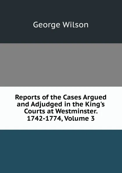 Обложка книги Reports of the Cases Argued and Adjudged in the King.s Courts at Westminster. 1742-1774, Volume 3, George Wilson