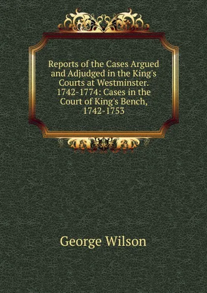 Обложка книги Reports of the Cases Argued and Adjudged in the King.s Courts at Westminster. 1742-1774: Cases in the Court of King.s Bench, 1742-1753, George Wilson